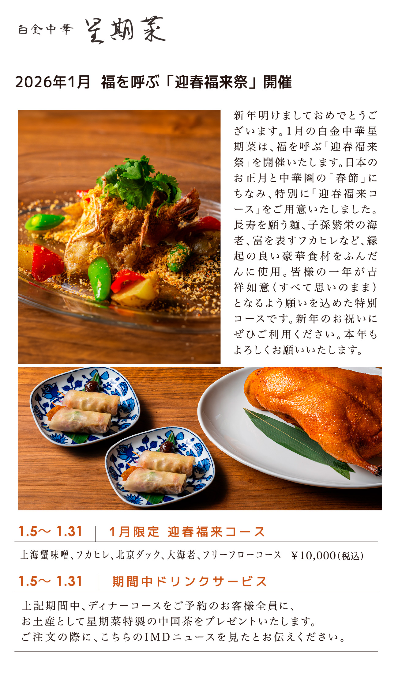 白金中華星期菜/1.5〜 1.31 1月限定 迎春福来コース 上海蟹味噌、フカヒレ、北京ダック、大海老、フリーフローコース ¥10,000(税込)/1.5〜 1.31 期間中ドリンクサービス 上記期間中、ディナーコースをご予約のお客様全員に、お土産として星期菜特製の中国茶をプレゼントいたします。ご注文の際に、こちらのIMDニュースを見たとお伝えください。